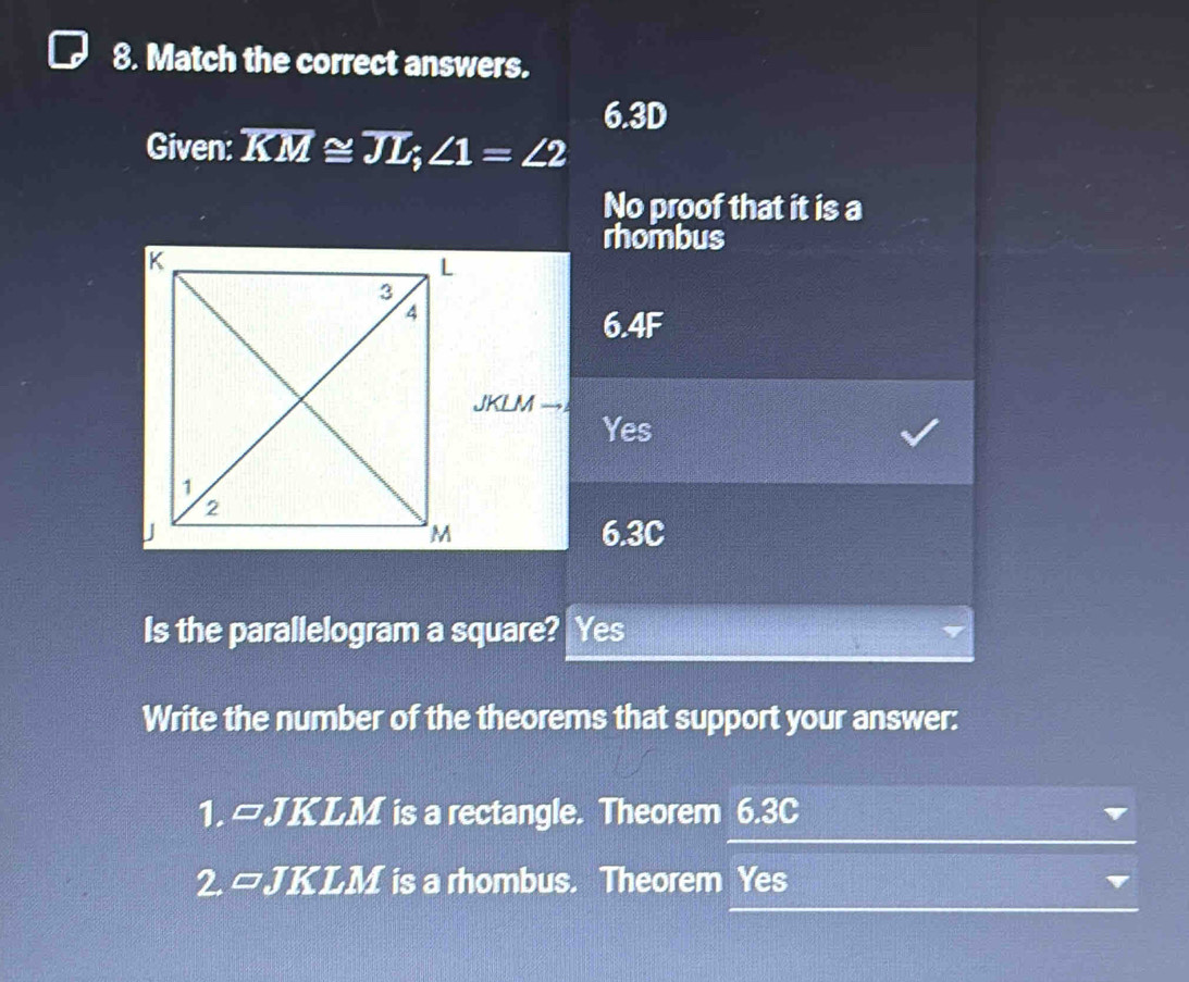 Match the correct answers.
6.3D
Given: overline KM≌ overline JL; ∠ 1=∠ 2
No proof that it is a
rhombus
6.4F
JKLM
Yes
6.3C
Is the parallelogram a square? Yes
Write the number of the theorems that support your answer:
1. =JKLM is a rectangle. Theorem 6.3C
2. □ JKLM is a rhombus. Theorem Yes