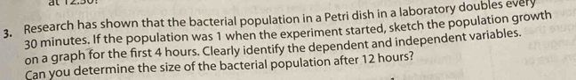 at 12.30: 
3. Research has shown that the bacterial population in a Petri dish in a laboratory doubles every
30 minutes. If the population was 1 when the experiment started, sketch the population growth 
on a graph for the first 4 hours. Clearly identify the dependent and independent variables. 
Can you determine the size of the bacterial population after 12 hours?