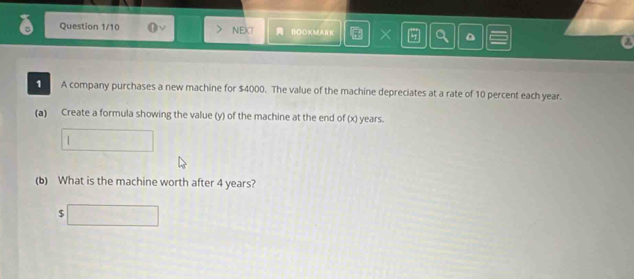 Question 1/10 NEXT BOOKMARK × 
1 A company purchases a new machine for $4000. The value of the machine depreciates at a rate of 10 percent each year. 
(a) Create a formula showing the value (y) of the machine at the end of (x) years. 
(b) What is the machine worth after 4 years? 
| ∴ △ ADC)