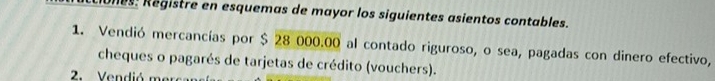 ones: Registre en esquemas de mayor los siguientes asientos contables. 
1. Vendió mercancías por $ 28 000.00 al contado riguroso, o sea, pagadas con dinero efectivo, 
cheques o pagarés de tarjetas de crédito (vouchers). 
2. Vendió m