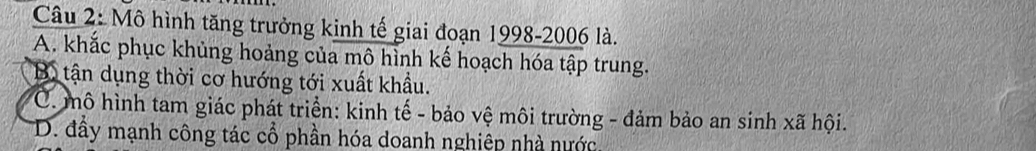 Mô hình tăng trưởng kinh tế giai đoạn 1998-2006 là.
A. khắc phục khủng hoảng của mô hình kế hoạch hóa tập trung.
Bộ tận dụng thời cơ hướng tới xuất khẩu.
C. mô hình tam giác phát triển: kinh tế - bảo vệ môi trường - đảm bảo an sinh xã hội.
D. đầy mạnh công tác cổ phần hóa doanh nghiệp nhà nước.