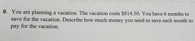 You are planning a vacation. The vacation costs $814.50. You have 6 months to 
save for the vacation. Describe how much money you need to save each month to 
pay for the vacation.