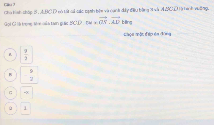 Cho hình chóp S. ABCD có tất cả các cạnh bên và cạnh đáy đều bằng 3 và ABCD là hình vuông.
Gọi G là trọng tâm của tam giác SCD . Giá trị vector GS.vector AD bằng f
Chọn một đáp án đúng
A  9/2 .
B - 9/2 .
C -3.
D 3.