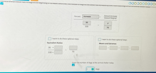 ◎○○○○◎○◎◎○ 
I want to do these optional steps. I want to do these optional steps. 
Equivalent Ratios Means and Extremes
 (30+□ )/100+□  ·  □ /70  □ · □ · □ · □ · □
Enter the number of dogs at the animal shelter today. 
□ dogs