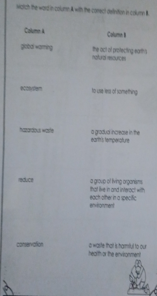 kiztich the ward in column A with the correct definition in column B.
Column A Column 8
global warming the act of protecting earth's
natural resources
ecosystem to use less of something
hazardous waste a gradual increase in the
earth's temperature
reduce a group of living organisms
that live in and interact with
each ofher in a specific
environment
conservation a waste that is harmful to our
health or the environment