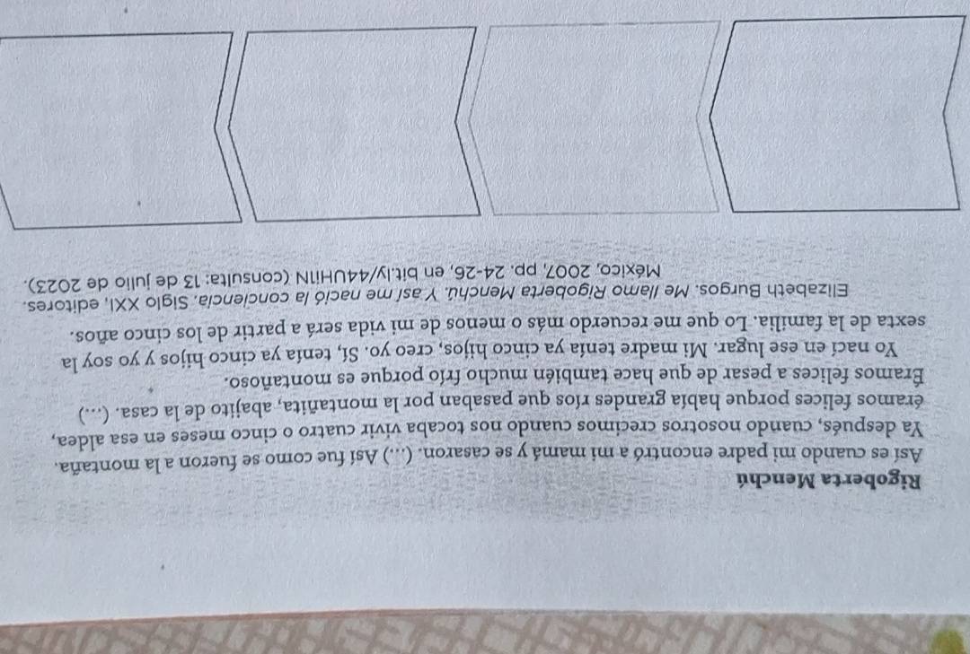 Rigoberta Menchú 
Así es cuando mi padre encontró a mi mamá y se casaron. (...) Así fue como se fueron a la montaña. 
Ya después, cuando nosotros crecimos cuando nos tocaba vivir cuatro o cinco meses en esa aldea, 
éramos felices porque había grandes ríos que pasaban por la montañita, abajito de la casa. (...) 
Éramos felices a pesar de que hace también mucho frío porque es montañoso. 
Yo nací en ese lugar. Mi madre tenía ya cinco hijos, creo yo. Sí, tenía ya cinco hijos y yo soy la 
sexta de la familia. Lo que me recuerdo más o menos de mi vida será a partir de los cinco años. 
Elizabeth Burgos. Me Ilamo Rigoberta Menchú. Y así me nació la conciencía. Siglo XXI, editores. 
México, 2007, pp. 24-26, en bit.ly/44UHi1N (consulta: 13 de julio de 2023).