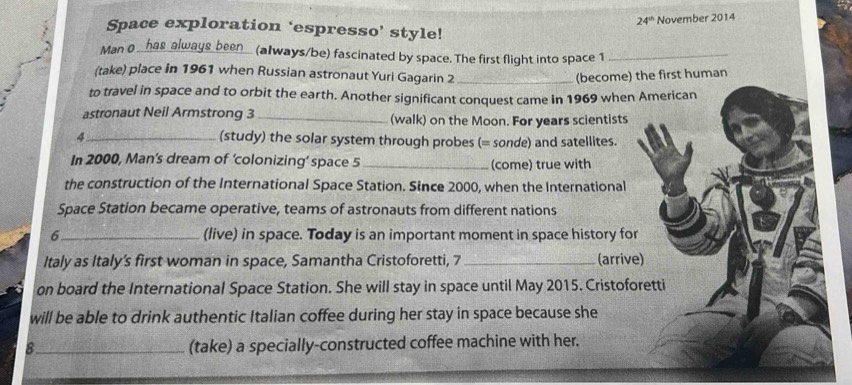 24^(th) November 2014 
Space exploration ‘espresso’ style! 
Man 0 _ has always been_ (always/be) fascinated by space. The first flight into space 1_ 
(take) place in 1961 when Russian astronaut Yuri Gagarin 2 _(become) the first human 
to travel in space and to orbit the earth. Another significant conquest came in 1969 when American 
astronaut Neil Armstrong 3 _(walk) on the Moon. For years scientists 
4 _(study) the solar system through probes (= sonde) and satellites. 
In 2000, Man’s dream of ‘colonizing’ space 5_ (come) true with 
the construction of the International Space Station. Since 2000, when the International 
Space Station became operative, teams of astronauts from different nations 
6_ (live) in space. Today is an important moment in space history for 
Italy as Italy’s first woman in space, Samantha Cristoforetti, 7 _(arrive) 
on board the International Space Station. She will stay in space until May 2015. Cristoforetti 
will be able to drink authentic Italian coffee during her stay in space because she 
8_ (take) a specially-constructed coffee machine with her.