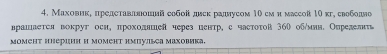 Маховике πредетаваавιοшннй собой диек радлусом 10 сми массой 10кг, свободло 
врашаеτея воκруг оен, πрохолашей через ценτр, с частоτой 360 обήмнн. Оυрелелιι 
MOMEΗт HHериин и момеΗт нмпульса Μаховика,