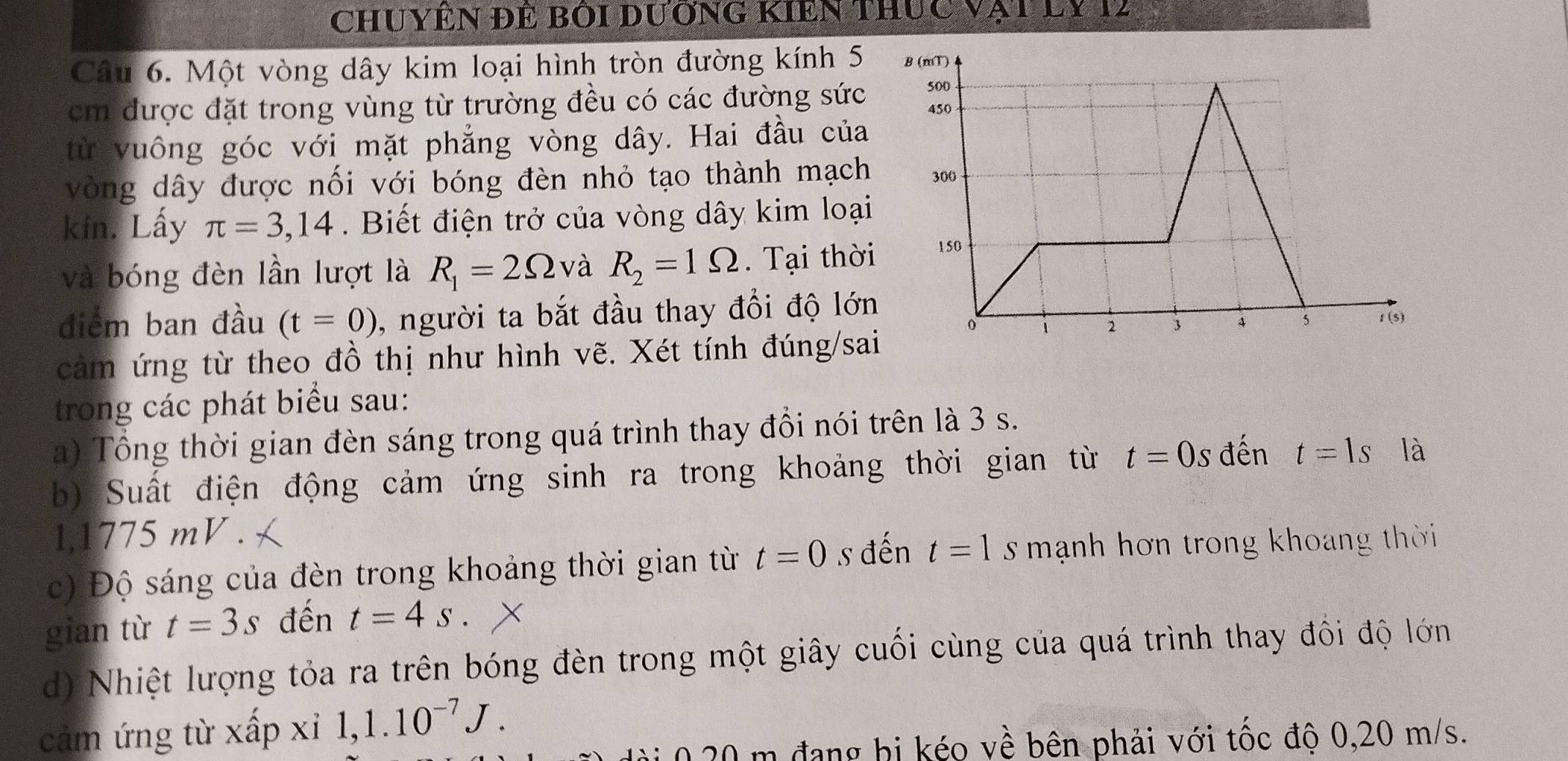 Chuyên đẻ bói dương Kiền thực vật ly 12
Câu 6. Một vòng dây kim loại hình tròn đường kính 5
cm được đặt trong vùng từ trường đều có các đường sức 
từ vuông góc với mặt phẳng vòng dây. Hai đầu của 
vòng dây được nối với bóng đèn nhỏ tạo thành mạch 
kín. Lấy π =3,14. Biết điện trở của vòng dây kim loại 
và bóng đèn lần lượt là R_1=2Omega và R_2=1Omega. Tại thời 
điểm ban đầu (t=0) , người ta bắt đầu thay đổi độ lớn 
cảm ứng từ theo đồ thị như hình vẽ. Xét tính đúng/sai 
trong các phát biểu sau: 
a) Tổng thời gian đèn sáng trong quá trình thay đồi nói trên là 3 s. 
b) Suất điện động cảm ứng sinh ra trong khoảng thời gian từ t=0s đến t=1s là 
l,1775 mV . 
c) Độ sáng của đèn trong khoảng thời gian từ t=0 s đến t=1 s mạnh hơn trong khoang thời 
gian từ t=3s đến t=4s
d) Nhiệt lượng tỏa ra trên bóng đèn trong một giây cuối cùng của quá trình thay đổi độ lớn 
cảm ứng từ xấp xỉ 1, 1.10^(-7)J.
020 m đang bị kéo về bên phải với tốc độ 0, 20 m/s.