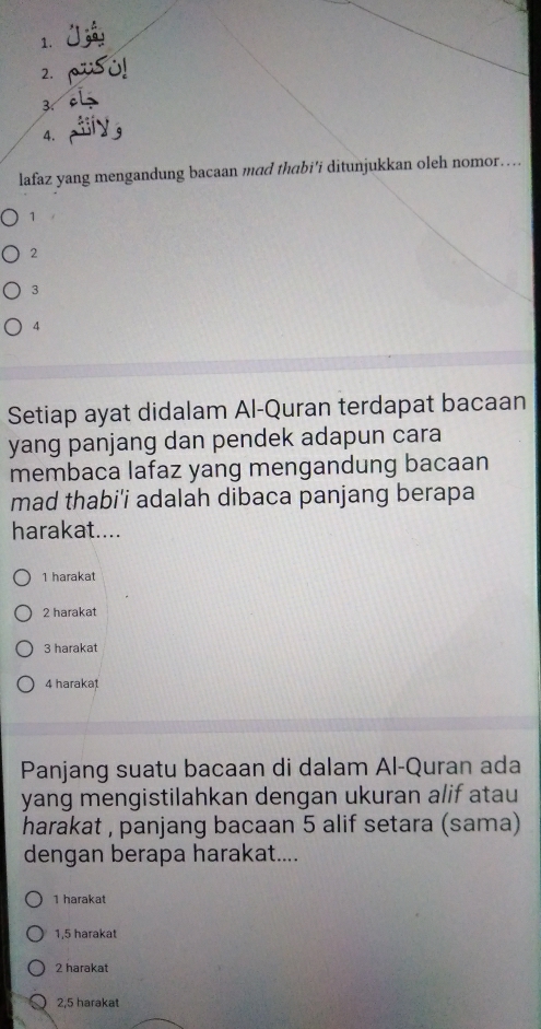 3
4.
lafaz yang mengandung bacaan mad thabi’i ditunjukkan oleh nomor…
1 .
2
3
4
Setiap ayat didalam Al-Quran terdapat bacaan
yang panjang dan pendek adapun cara
membaca lafaz yang mengandung bacaan
mad thabi'i adalah dibaca panjang berapa
harakat....
1 harakat
2 harakat
3 harakat
4 haraka1
Panjang suatu bacaan di dalam Al-Quran ada
yang mengistilahkan dengan ukuran alif atau
harakat , panjang bacaan 5 alif setara (sama)
dengan berapa harakat....
1 harakat
1,5 harakat
2 harakat
2,5 harakat