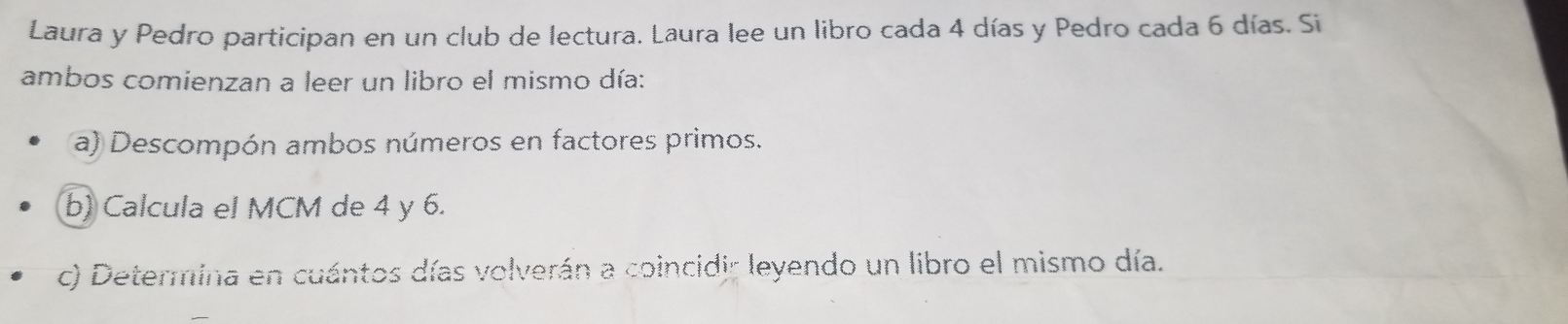 Laura y Pedro participan en un club de lectura. Laura lee un libro cada 4 días y Pedro cada 6 días. Si 
ambos comienzan a leer un libro el mismo día: 
a) Descompón ambos números en factores primos. 
b) Calcula el MCM de 4 y 6. 
c) Determina en cuántos días volverán a coincidir leyendo un libro el mismo día.