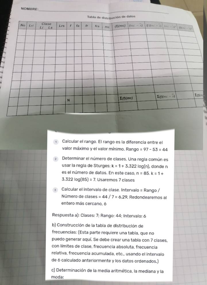 NOMBRE:
m
Calcular el rango. El rango es la diferencia entre el
valor máximo y el valor mínimo. Rango =97-53=44
2 Determinar el número de clases. Una regla común es
usar la regla de Sturges: k=1+3.322log (n) ), donde n
es el número de datos. En este caso, n=85.k=1+
3.322log (85)=7. Usaremos 7 clases
3 Calcular el intervalo de clase. Intervalo = Rango /
Número de clases =44/7approx 6.29 , Redondearemos al
entero más cercano, 6
Respuesta a): Clases: 7; Rango: 44; Intervalo: 6
b) Construcción de la tabla de distribución de
frecuencias: (Esta parte requiere una tabla, que no
puedo generar aquí. Se debe crear una tabla con 7 clases,
con límites de clase, frecuencia absoluta, frecuencia
relativa, frecuencia acumulada, etc., usando el intervalo
de 6 calculado anteriormente y los datos ordenados.)
c) Determinación de la media aritmética, la mediana y la
moda: