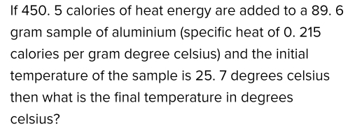 If 450. 5 calories of heat energy are added to a 89. 6
gram sample of aluminium (specific heat of 0. 215
calories per gram degree celsius) and the initial 
temperature of the sample is 25. 7 degrees celsius
then what is the final temperature in degrees 
celsius?