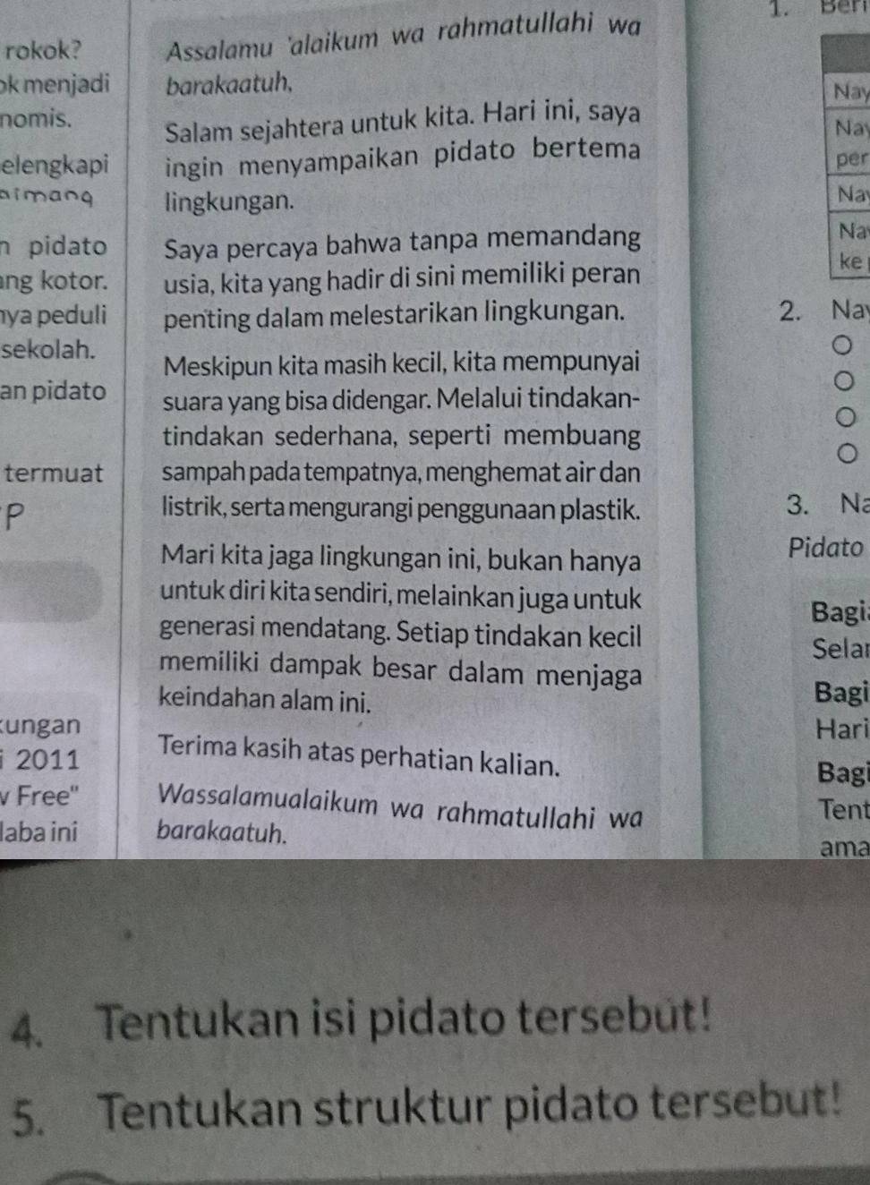 rokok? Assalamu 'alaikum wa rahmatullahi wa 
1. Ben 
ok menjadi barakaatuh, 
Nay 
nomis. 
Salam sejahtera untuk kita. Hari ini, saya 
Nay 
elengkapi ingin menyampaikan pidato bertema per 
aimang lingkungan. 
Na 
n pidato Saya percaya bahwa tanpa memandang 
Na 
ng kotor. usia, kita yang hadir di sini memiliki peran 
ke 
ya peduli penting dalam melestarikan lingkungan. 2. Na 
sekolah. 
Meskipun kita masih kecil, kita mempunyai 
an pidato suara yang bisa didengar. Melalui tindakan- 
tindakan sederhana, seperti membuang 
termuat sampah pada tempatnya, menghemat air dan 
P 
listrik, serta mengurangi penggunaan plastik. 3. N 
Mari kita jaga lingkungan ini, bukan hanya 
Pidato 
untuk diri kita sendiri, melainkan juga untuk 
Bagi 
generasi mendatang. Setiap tindakan kecil 
Selar 
memiliki dampak besar dalam menjaga 
keindahan alam ini. Bagi 
ungan Hari 
2011 
Terima kasih atas perhatian kalian. 
Bagi 
v Free'' Wassalamualaikum wa rahmatullahi wa 
Tent 
laba ini barakaatuh. ama 
4. Tentukan isi pidato tersebut! 
5. Tentukan struktur pidato tersebut!