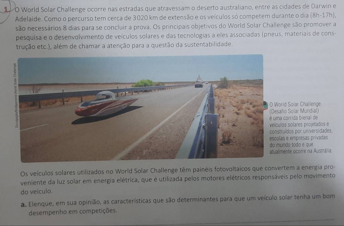 11 0 World Solar Challenge ocorre nas estradas que atravessam o deserto australiano, entre as cidades de Darwin e 
Adelaide. Como o percurso tem cerca de 3020 km de extensão e os veículos só competem durante o dia (8h-17h), 
são necessários 8 dias para se concluir a prova. Os principais objetivos do World Solar Challenge são promover a 
pesquisa e o desenvolvimento de veículos solares e das tecnologias a eles associadas (pneus, materiais de cons- 
trução etc.), além de chamar a atenção para a questão da sustentabilidade. 
Solar Challenge 
Solar Mundial) 
rrida bienal de 
solares projetados e 
os por universidades, 
empresas privadas 
o todo e que 
te ocorre na Austrália. 
Os veículos solares utilizados no World Solar Challenge têm painéis fotovoltaicos que convertem a energia pro- 
veniente da luz solar em energia elétrica, que é utilizada pelos motores elétricos responsáveis pelo movimento 
do veículo. 
a. Elenque, em sua opinião, as características que são determinantes para que um veículo solar tenha um bom 
desempenho em competições.