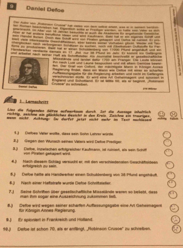 Daniel Defoe
Der Aufor von „Robinson Crusoe'' hat vietes von dem selbat exlebt, was er in seinem berükm
ten Roman beschrieben hat. Elgentlich solite er Prediger werden, so batte sein Vater es sich
gewünscht. Im Alter von 16 Jahren besuchte er auch die Akademie für angehende Geistliche
Aber or hat andere berufliche Ideen und wird Kaufmann. Bald hat er ein eiganes Schifl und
sein Handel florer. Doch das Schiff wird von Piraten gekapert und Defce lst ruiniert. Er pro
biert viele interpssante Geschäfteideen, aber keines seiner Vorhaben glückt. Weder mit Tau
cherglocken nach verborgenen Schätzen zu suchen, noch mit Zibetkatzen Duftstelfe für Par   
füms zu produzieren. Bald hat er einen Schuldenberg von 17000 Pfund angenäuft und ein
Handwerker verdiente damals im 17 Jhd. nur 38 Pfund im Jahr. Er kommt ins Gefängnis
und arbeitet nach se Haft als Schriftsteller. Als Journalist beschreibt er gesellschaftliche
Missstände und landet dafür 1703 am Pranger. Die Leute können
ihn nach Lust und Laune bespucken und mit altam Gemüse bewer.
fen. Der Graf von Cxford, der mächtigste Mann in Königin Annes
Regierung findet, dass ein Mann wie Defoe mit einer so scharfen
Auffassungsgabe für die Regierung arbeiten und nicht im Gefängnis
verschmoren dürfe. Er wird eine Art Geheimagent und spioniert in
England und Schottland. Er ist Mitte 50, als er beginnt, _Robinson
Crusoe' zu schreiben.
2:16 Wärser
1. Lernschritt
Lies die folgenden Sätze aufmerksam durch. Ist die Aussage inhaltlich
richtig, zeichne ein glückliches Gesicht in den Kreis. Zeichne ein trauriges.
wenn nicht. Achtung: Du darfst jetzt nicht mehr im Text nachlesen richtig falsch
1.) Defoes Vater wollte, dass sein Sohn Lehrer würde.
2.) Gegen den Wunsch seines Vaters wird Defoe Prediger.
3.) Defoe, inzwischen erfolgreicher Kaufmann, ist ruiniert, als sein Schiff
von Piraten gekapert wird.
4.) Nach diesem Schlag versucht er, mit den verschiedensten Geschäftsideen
erfolgreich zu sein.
5.) Defoe hatte als Handwerker einen Schuldenberg von 38 Pfund angehäuft.
6.) Nach einer Haftstrafe wurde Defoe Schriftsteller.
7.) Seine Schriften über gesellschaftliche Missstände waren so beliebt, dass
man ihm sogar eine Auszeichnung zukommen ließ.
8.) Defoe wird wegen seiner scharfen Auffassungsgabe eine Art Geheimagent
für Königin Annes Regierung.
9.) Er spioniert in Frankreich und Holland.
10.) Defoe ist schon 70, als er anfängt, _Robinson Crusoe' zu schreiben.