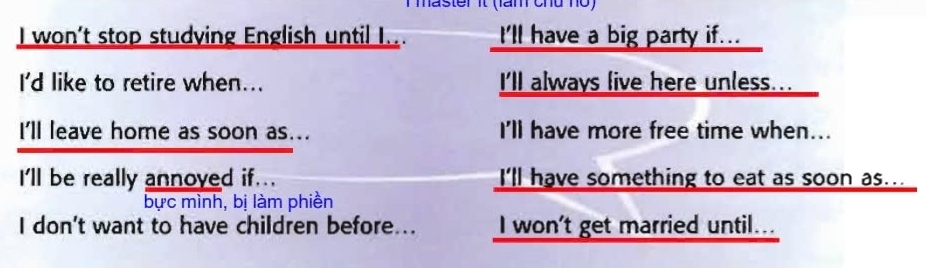 master it (làm chủ nọ)
I won't stop studying English until I... I'll have a big party if...
I'd like to retire when... I'll always live here unless...
I'll leave home as soon as... I'll have more free time when...
I'll be really annoved if... I'll have something to eat as soon as...
bực mình, bị làm phiền
I don't want to have children before... I won't get married until...