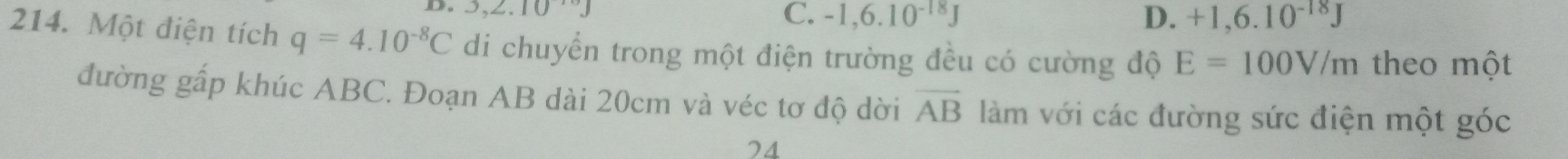 3,2.10^(10)J
C. -1,6.10^(-18)J D. +1,6.10^(-18)J
214. Một điện tích q=4.10^(-8)C di chuyển trong một điện trường đều có cường độ E=100V/m theo một
đường gấp khúc ABC. Đoạn AB dài 20cm và véc tơ độ dời overline AB làm với các đường sức điện một góc
74