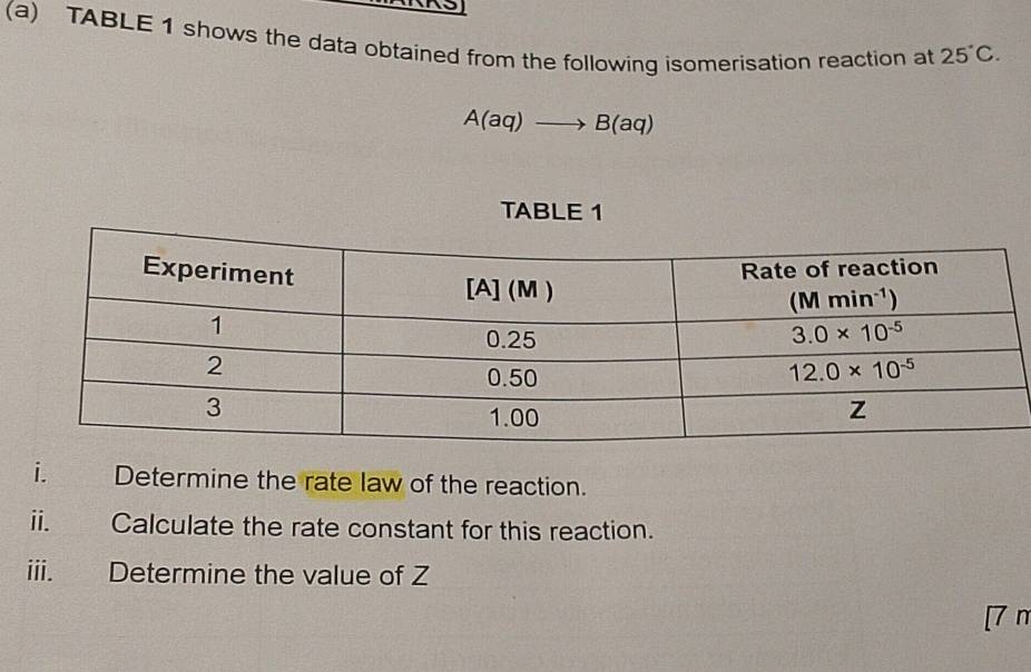 TABLE 1 shows the data obtained from the following isomerisation reaction at 25°C.
A(aq)to B(aq)
TABLE 1
i. Determine the rate law of the reaction.
ii. Calculate the rate constant for this reaction.
iii. Determine the value of Z
[7 n