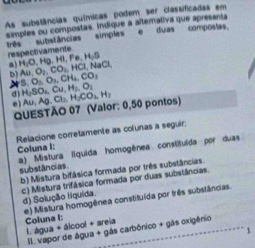 As substâncias químicas podem ser classificadas em 
simples ou compostas. Indique a altemativa que apresenta 
três substâncias simples e duas compostas, 
respectivamente 
a) H_2O, Hg, HI, Fe, H_3S
D) Au, O_2, CO_2, HCl, NaCl,
S, O_2, O_3, CH_4, CO_2
d) H_2SO_4, Cu, H_2, O_2
e) Au, Ag, Cl_2, H_2CO_3, H_2
QUESTÃO 07 (Valor: 0,50 pontos) 
Relacione corretamente as colunas a seguir; 
Coluna I: 
a) Mistura líquida homogênea constituída por duas 
substâncias, 
b) Mistura bifásica formada por três substâncias, 
c) Mistura trifásica formada por duas substâncias. 
d) Solução líquida. 
e) Mistura homogênea constituída por três substâncias. 
Coluna I: 
I. água + álcool + areia 
II. vapor de água + gás carbônico + gás oxigênio 
1