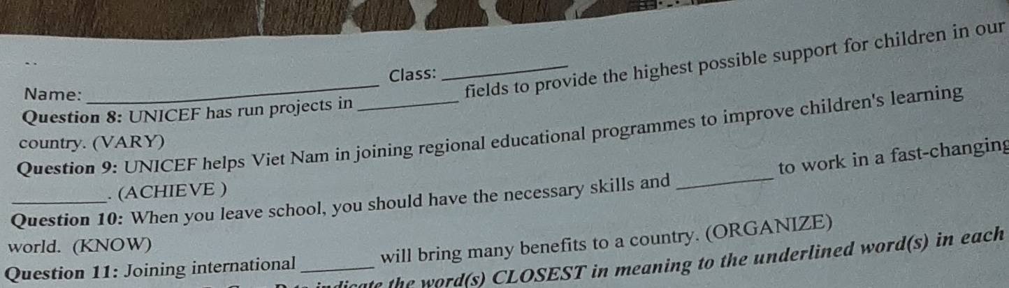 Class: 
Name: 
_fields to provide the highest possible support for children in our 
Question 8: UNICEF has run projects in 
Question 9: UNICEF helps Viet Nam in joining regional educational programmes to improve children's learning 
country. (VARY) 
to work in a fast-changing 
. (ACHIEVE ) 
Question 10: When you leave school, you should have the necessary skills and 
world. (KNOW) 
will bring many benefits to a country. (ORGANIZE) 
sae h ord(s) CLOSEST in meaning to the underlined word(s) in each 
Question 11: Joining international_