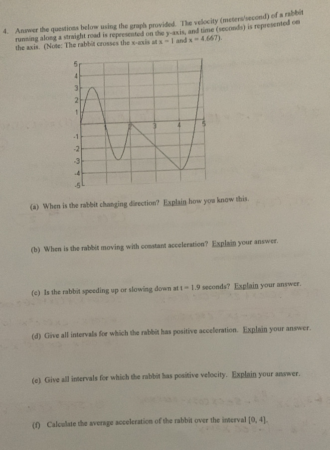 Answer the questions below using the graph provided. The velocity (meters/second) of a rabbit 
running along a straight road is represented on the y-axis, and time (seconds) is represented on 
the axis. (Note: The rabbit crosses the x-axis at x=1 and x=4.667). 
(a) When is the rabbit changing direction? Explain how you know this. 
(b) When is the rabbit moving with constant acceleration? Explain your answer. 
(c) Is the rabbit speeding up or slowing down at t=1.9 seconds? Explain your answer. 
(d) Give all intervals for which the rabbit has positive acceleration. Explain your answer. 
(e) Give all intervals for which the rabbit has positive velocity. Explain your answer. 
(f) Calculate the average acceleration of the rabbit over the interval [0,4].