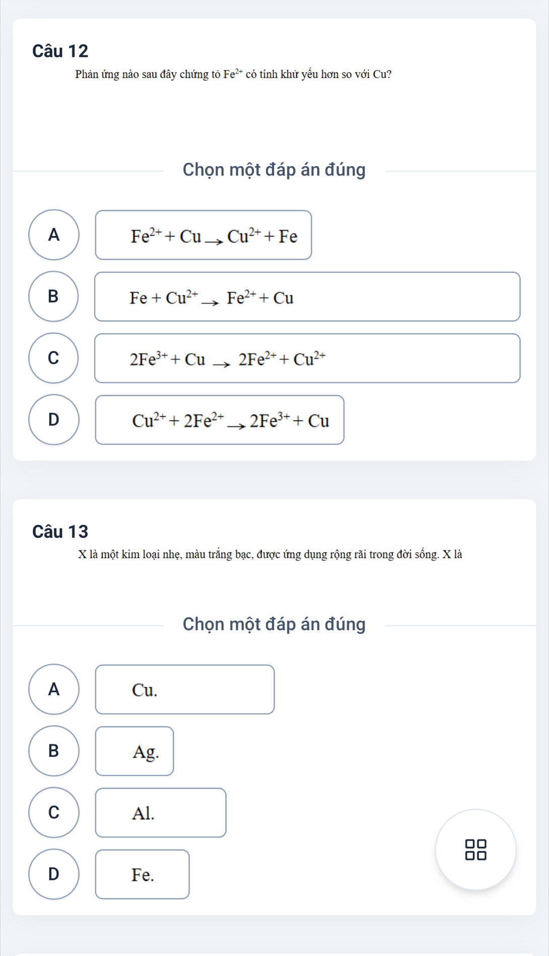 Phản ứng nào sau đây chứng tỏ Fe^(2+) * có tính khử yểu hơn so với Cu?
Chọn một đáp án đúng
A
Fe^(2+)+Cu Cu^(2+)+Fe
B
Fe+Cu^(2+) Fe^(2+)+Cu
C
2Fe^(3+)+Cu 2Fe^(2+)+Cu^(2+)
D
Cu^(2+)+2Fe^(2+) 2Fe^(3+)+Cu
Câu 13
X là một kim loại nhẹ, màu trắng bạc, được ứng dụng rộng rãi trong đời sống. X là
Chọn một đáp án đúng
A Cu.
B Ag.
C Al.
n
D Fe.