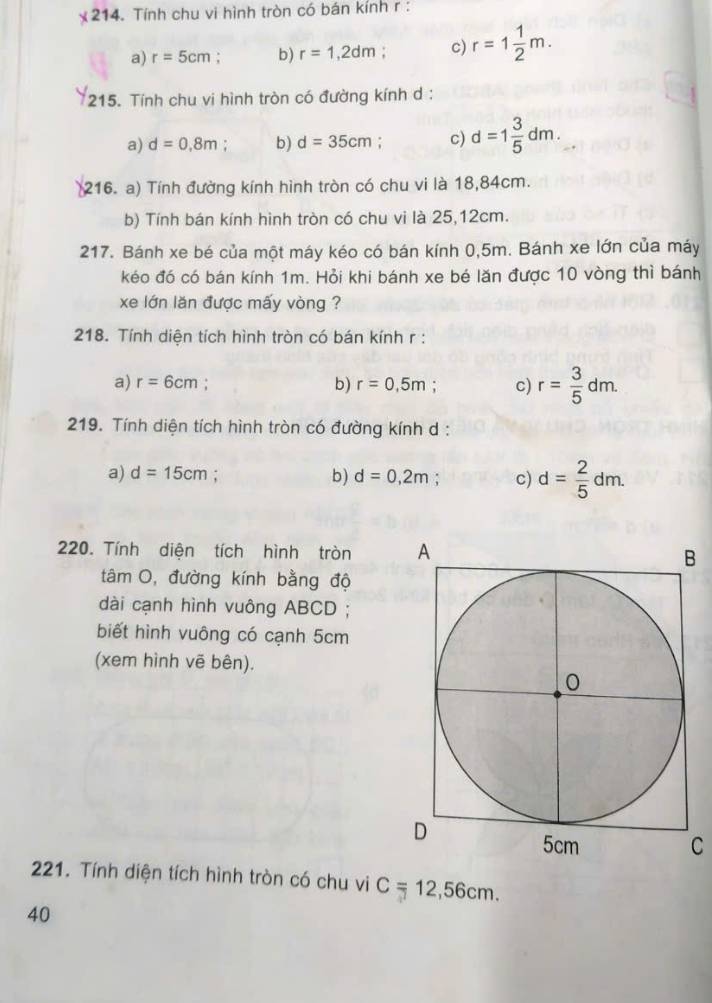 times 214 . Tính chu vi hình tròn có bán kính r :
a) r=5cm : b) r=1,2dm c) r=1 1/2 m. 
215. Tính chu vi hình tròn có đường kính d :
a) d=0,8m : b) d=35cm; c) d=1 3/5 dm. 
(216. a) Tính đường kính hình tròn có chu vi là 18,84cm.
b) Tính bán kính hình tròn có chu vi là 25,12cm.
217. Bánh xe bé của một máy kéo có bán kính 0,5m. Bánh xe lớn của máy
kéo đó có bán kính 1m. Hỏi khi bánh xe bé lăn được 10 vòng thì bánh
xe lớn lăn được mấy vòng ?
218. Tính diện tích hình tròn có bán kính r :
a) r=6cm b) r=0,5m c) r= 3/5 dm. 
219. Tính diện tích hình tròn có đường kính d :
a) d=15cm; b) d=0,2m : c) d= 2/5 dm. 
220. Tính diện tích hình tròn 
tâm O, đường kính bằng độ
dài cạnh hình vuông ABCD;
biết hình vuông có cạnh 5cm
(xem hình vẽ bên).
C
221. Tính diện tích hình tròn có chu vi C=12,56cm. 
40