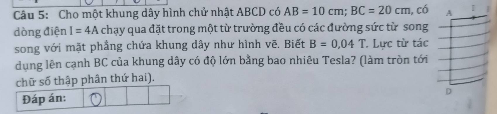 Cho một khung dây hình chử nhật ABCD có AB=10cm; BC=20cm, co A [ 
dòng điện I=4A chạy qua đặt trong một từ trường đều có các đường sức từ song 
song với mặt phẳng chứa khung dây như hình vẽ. Biết B=0,04T. Lực từ tác 
dụng lên cạnh BC của khung dây có độ lớn bằng bao nhiêu Tesla? (làm tròn tới 
chữ số thập phân thứ hai). 
Đáp án: 
D