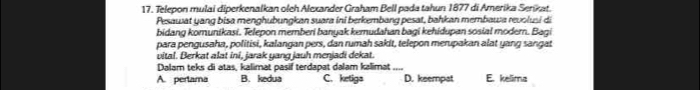 Telepon mulai diperkenalkan olch Alexander Graham Bell pada tahun 1877 di Amerika Serikat.
Pesawat yang bisa menghubungkan suara ini berkembang pesat, bahkan membawa revolusi di
bidang komunikasi. Telepon memberi banyak kemudahan bagi kehidupan sosial modern. Bagi
para pengusaha, politisi, kalangan pers, dan rumah sakit, telepon merupakan alat yang sangat
vital. Berkat alat ini, jarak yang jauh menjadi dekat.
Dalam teks di atas, kalimat pasif terdapat dalam kalimat_
A. perlama B. kedua C. ketigs D. keempat E. kelima