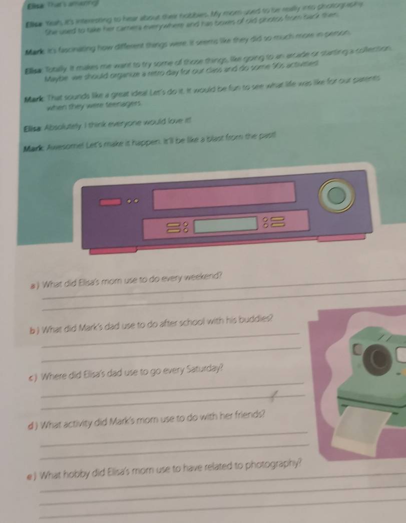 Ellar That's anaing 
Elisa Yeah, it's interesting to hear about their hobbles. My mom used to bhe really into photogpitng 
She used to take her camera everywhere and has boxes of old pinoros from back then 
Mark It's fascinating how different things were. It seems like they did so much more in person. 
Ellisa: Totally. It makes me want to try some of those things, like going to an arcade or starting a collection 
Maybe we should organkze a retro day for our dars and do some 90s actvmed 
Mark. That sounds like a great idea! Let's do it. it would be fun to see what life was like for our parents 
when they were teenagers. 
Ellisa: Absolutely. I think everyone would love it! 
Mark Awesome! Let's make it happen. It'll be like a blast from the pastl 
.. 
3 
_ 
a ) What did Elisa's mor use to do every weekend? 
_ 
b ) What did Mark's dad use to do after school with his buddies? 
_ 
C 
_ 
c) Where did Elisa's dad use to go every Saturday? 
_ 
_ 
d ) What activity did Mark's mom use to do with her friends? 
_ 
_ 
_ 
e ) What hobby did Elisa's mom use to have related to photography? 
_