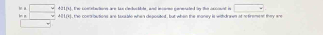 ln a □ 401(k) , the contributions are tax deductible, and income generated by the account is □. 
ln a □ 401(k) , the contributions are taxable when deposited, but when the money is withdrawn at retirement they are 
v|