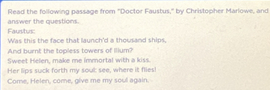 Read the following passage from "Doctor Faustus," by Christopher Marlowe, and 
answer the questions. 
Faustus: 
Was this the face that launch'd a thousand ships, 
And burnt the topless towers of llium? 
Sweet Helen, make me immortal with a kiss. 
Her lips suck forth my soul: see, where it flies! 
Come, Helen, come, give me my soul again.