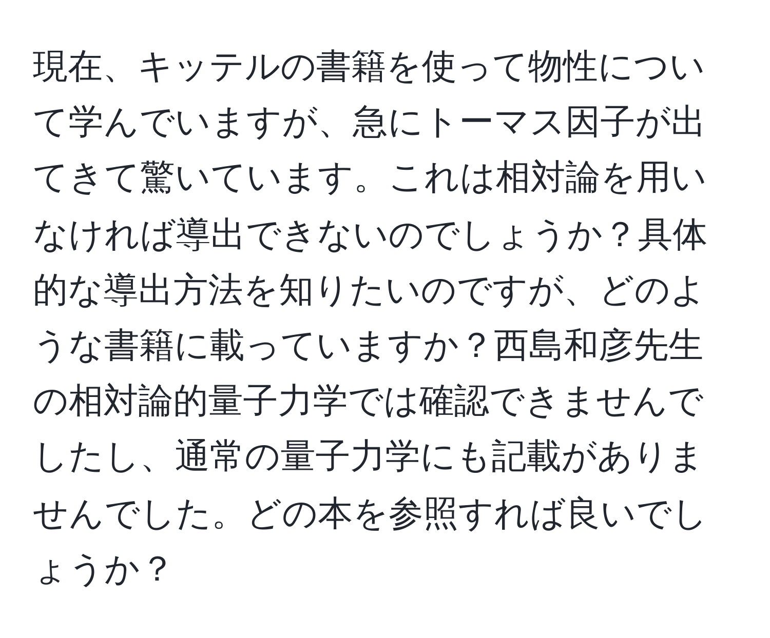 現在、キッテルの書籍を使って物性について学んでいますが、急にトーマス因子が出てきて驚いています。これは相対論を用いなければ導出できないのでしょうか？具体的な導出方法を知りたいのですが、どのような書籍に載っていますか？西島和彦先生の相対論的量子力学では確認できませんでしたし、通常の量子力学にも記載がありませんでした。どの本を参照すれば良いでしょうか？