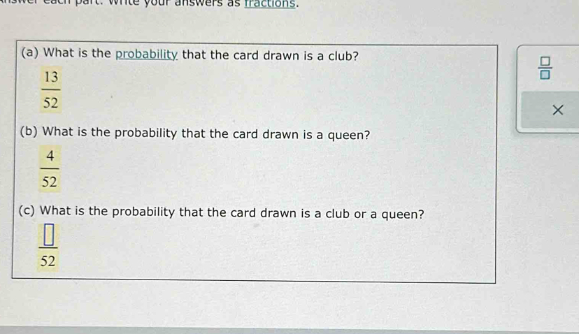 wite your answers as fractions. 
(a) What is the probability that the card drawn is a club?
 □ /□  
 13/52 
× 
(b) What is the probability that the card drawn is a queen?
 4/52 
(c) What is the probability that the card drawn is a club or a queen?
 □ /52 