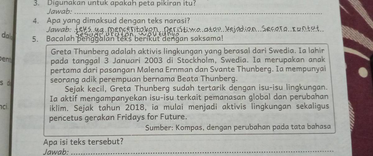 Digunakan untuk apakah peta pikiran itu? 
Jawab:_ 
4. Apa yang dimaksud dengan teks narasi? 
Jawab: z. menceritakon. Peristiwa.atau kejadian..Secera.runtät. 
dald 5. Bacalah penggalan teks berikut dengan saksama! 
Greta Thunberg adalah aktivis lingkungan yang berasal dari Swedia. Ia lahir 
ent pada tanggal 3 Januari 2003 di Stockholm, Swedia. Ia merupakan anak 
pertama dari pasangan Malena Ernman dan Svante Thunberg. Ia mempunyai 
s d seorang adik perempuan bernama Beata Thunberg. 
Sejak kecil, Greta Thunberg sudah tertarik dengan isu-isu lingkungan. 
Ia aktif mengampanyekan isu-isu terkait pemanasan global dan perubahan 
ci. 
iklim. Sejak tahun 2018, ia mulai menjadi aktivis lingkungan sekaligus 
pencetus gerakan Fridays for Future. 
Sumber: Kompas, dengan perubahan pada tata bahasa 
Apa isi teks tersebut? 
Jawab:_ 
_