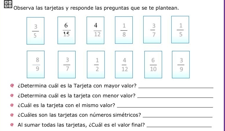 +
× ÷ Observa las tarjetas y responde las preguntas que se te plantean.
 3/5   6/15   4/12   1/8   3/7   1/5 
 8/9   3/7   1/2   4/12   6/10   3/9 
@ ¿Determina cuál es la Tarjeta con mayor valor?_
a ¿Determina cuál es la tarjeta con menor valor?_
¿Cuál es la tarjeta con el mismo valor?_
e¿Cuáles son las tarjetas con números simétricos?_
Al sumar todas las tarjetas, ¿Cuál es el valor final?_