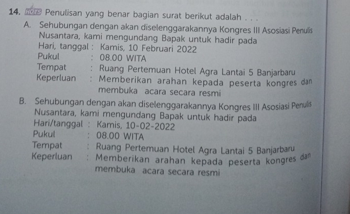 Penulisan yang benar bagian surat berikut adalah . . . 
A. Sehubungan dengan akan diselenggarakannya Kongres III Asosiasi Penulis 
Nusantara, kami mengundang Bapak untuk hadir pada 
Hari, tanggal : Kamis, 10 Februari 2022
Pukul : 08.00 WITA 
Tempat : Ruang Pertemuan Hotel Agra Lantai 5 Banjarbaru 
Keperluan : Memberikan arahan kepada peserta kongres da 
membuka acara secara resmi 
B. Sehubungan dengan akan diselenggarakannya Kongres III Asosiasi Penulis 
Nusantara, kami mengundang Bapak untuk hadir pada 
Hari/tanggal : Kamis, 10-02-2022 
Pukul 08.00 WITA 
Tempat Ruang Pertemuan Hotel Agra Lantai 5 Banjarbaru 
Keperluan : Memberikan arahan kepada peserta kongres dam 
membuka acara secara resmi