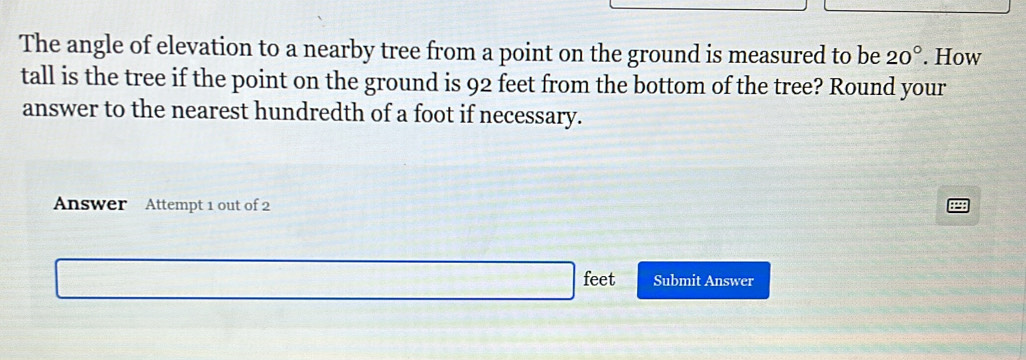 The angle of elevation to a nearby tree from a point on the ground is measured to be 20°. How 
tall is the tree if the point on the ground is 92 feet from the bottom of the tree? Round your 
answer to the nearest hundredth of a foot if necessary. 
Answer Attempt 1 out of 2 
feet Submit Answer