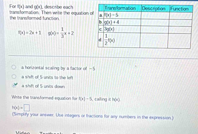 For f(x) and g(x) , describe each 
transformation. Then write the equation 
the transformed function.
f(x)=2x+1 g(x)= 1/3 x+2
a horizontal scaling by a factor of - 5
a shift of 5 units to the left
a shift of 5 units down
Write the transformed equation for f(x)-5 , calling it h(x).
h(x)=□
(Simplify your answer. Use integers or fractions for any numbers in the expression.)
Vídeo