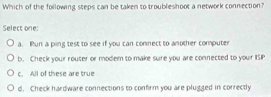 Which of the following steps can be taken to troubleshoot a network connection?
Select one:
a. Run a ping test to see if you can connect to another computer
b. Check your router or modem to make sure you are connected to your ISP
c. All of these are true
d. Check hardware connections to confirm you are plugged in correctly