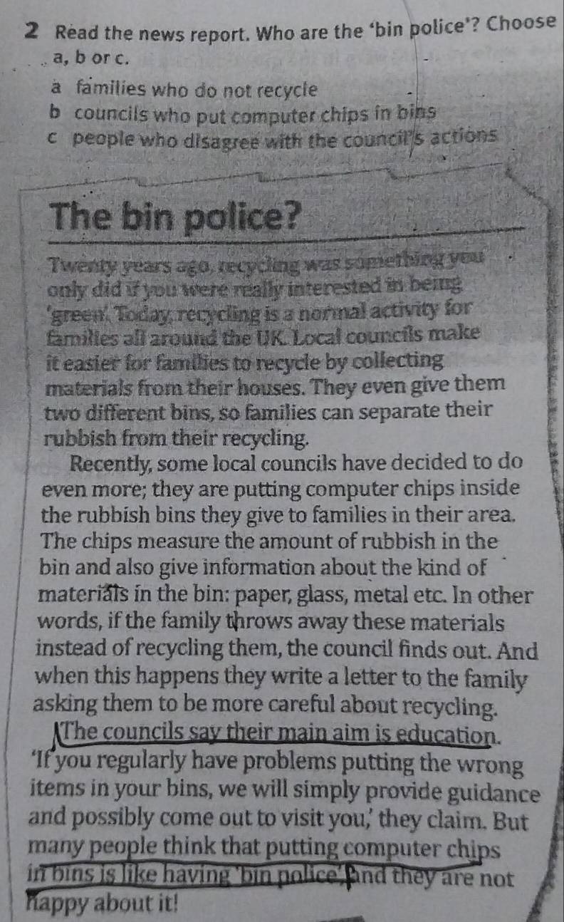 Read the news report. Who are the ‘bin police’? Choose
a, b or c.
a families who do not recycle
b councils who put computer chips in bins
c people who disagree with the council's actions
The bin police?
Twenty years ago, recycling was something you
only did if you were really interested in being
'green', Today recycling is a normal activity for
families all around the UK. Local councils make
it easier for families to recycle by collecting 
materials from their houses. They even give them
two different bins, so families can separate their
rubbish from their recycling. E
Recently, some local councils have decided to do
even more; they are putting computer chips inside
the rubbish bins they give to families in their area.
The chips measure the amount of rubbish in the
bin and also give information about the kind of
materials in the bin: paper, glass, metal etc. In other
words, if the family throws away these materials
instead of recycling them, the council finds out. And
when this happens they write a letter to the family 
asking them to be more careful about recycling.
The councils say their main aim is education.
‘If you regularly have problems putting the wrong
items in your bins, we will simply provide guidance
and possibly come out to visit you,' they claim. But
many people think that putting computer chips 
in bins is like having 'bin police' and they are not
happy about it!