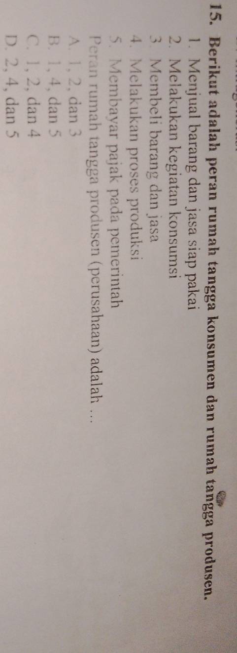 Berikut adalah peran rumah tangga konsumen dan rumah tangga produsen.
1. Menjual barang dan jasa siap pakai
2. Melakukan kegiatan konsumsi
3. Membeli barang dan jasa
4. Melakukan proses produksi
5. Membayar pajak pada pemerintah
Peran rumah tangga produsen (perusahaan) adalah ...
A. 1, 2, dan 3
B. 1, 4, dan 5
C. 1, 2, dan 4
D. 2, 4, dan 5