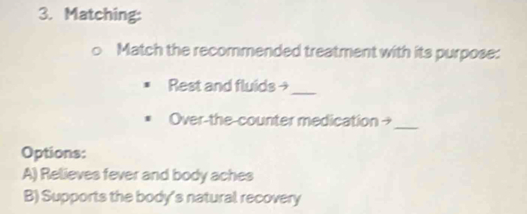 Matching:
Match the recommended treatment with its purpose:
Rest and fluids →
_
Over-the-counter medication →_
Options:
A) Relieves fever and body aches
B) Supports the body's natural recovery