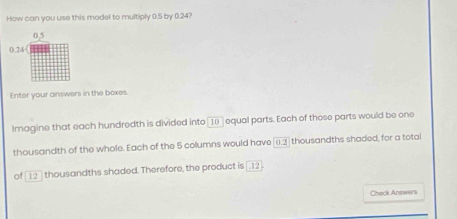 How can you use this model to multiply 0.5 by 0.24? 
Enter your answers in the boxes. 
lmagine that each hundredth is divided into 〖 1□ equal parts. Each of those parts would be one 
thousandth of the whole. Each of the 5 columns would have [(). 2 thousandths shaded, for a total 
of [12 ] thousandths shaded. Therefore, the product is [.12 
Check Answers