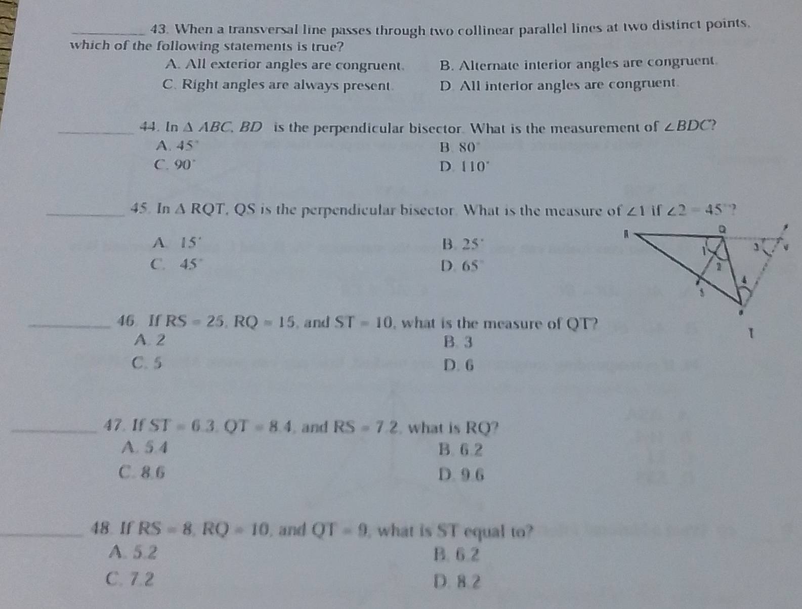 When a transversal line passes through two collinear parallel lines at two distinct points,
which of the following statements is true?
A. All exterior angles are congruent. B. Alternate interior angles are congruent
C. Right angles are always present. D. All interior angles are congruent.
_44. ln △ ABC , BD is the perpendicular bisector. What is the measurement of ∠ BDC
A. 45° B. 80°
C. 90° D. 110°
_45. In △ RQT , QS is the perpendicular bisector. What is the measure of ∠ 1 if ∠ 2=45 ?
A 15°
B. 25°
C. 45° D 65°
_46 If RS=25, RQ=15 , and ST=10 , what is the measure of QT?
A. 2 B. 3
C. 5 D. 6
_47. If ST=6.3. QT=8.4 , and RS=7.2 , what is RQ?
A. 5.4 B. 6.2
C. 8.6 D. 9.6
_48 If RS=8, RQ=10 , and QT=9 what is ST equal to?
A. 5.2 B. 6.2
C. 7.2 D. 8.2