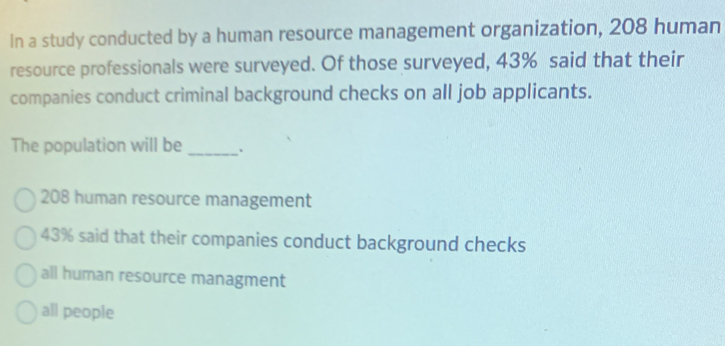 In a study conducted by a human resource management organization, 208 human
resource professionals were surveyed. Of those surveyed, 43% said that their
companies conduct criminal background checks on all job applicants.
The population will be _、
208 human resource management
43% said that their companies conduct background checks
all human resource managment
all people