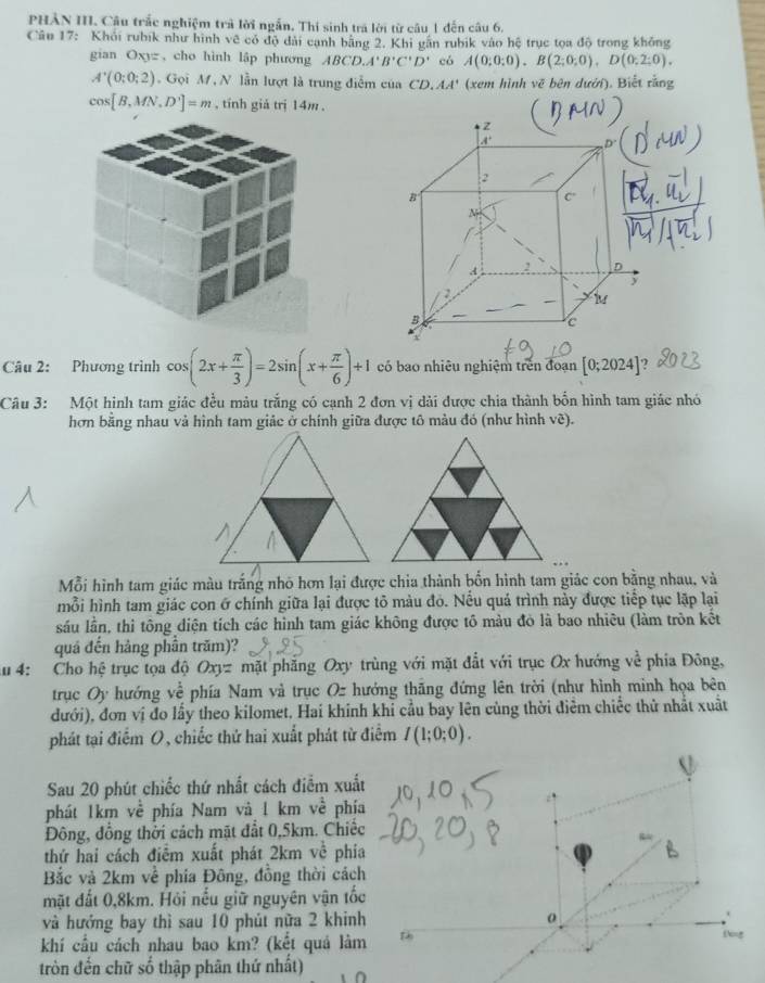 PHẢN III. Câu trắc nghiệm trả lời ngắn. Thi sinh tra lời từ câu 1 đến câu 6.
Câu 17: Khỏi rubik như hình về có độ đài cạnh bằng 2. Khi gân rubik vào hệ trục tọa độ trong khỏng
gian Oxyz , cho hình lập phương ABCD,A'B'C'D' có A(0;0;0),B(2;0;0),D(0;2;0),
A'(0;0;2) Gọi M, N lần lượt là trung điễm của CD.AA' (xem hình vẽ bên dưới). Biết rằng
cos [B,MN,D']=m , tính giả trị 14m .
Câu 2: Phương trình cos (2x+ π /3 )=2sin (x+ π /6 )+1 có bao nhiêu nghiệm trên đoạn [0;2024]
Câu 3: Một hình tam giác đều màu trắng có cạnh 2 đơn vị dài được chia thành bốn hình tam giác nhỏ
hơn bằng nhau vả hình tam giảc ở chính giữa được tô màu đó (như hình vẽ).
Mỗi hình tam giác màu trắng nhỏ hơn lại được chia thành bốn hình tam giác con bằng nhau, và
mỗi hình tam giác con ở chính giữa lại được tô màu đó. Nếu quả trình này được tiếp tục lập lại
sáu lần, thì tông diện tích các hình tam giác không được tô màu đỏ là bao nhiêu (làm tròn kết
quá đến hảng phần trăm)?
Au 4: Cho hệ trục tọa độ Oxyz mặt phẳng Oxy trùng với mặt đất với trục Ox hướng về phía Đông,
trục Oy hướng về phía Nam và trục Oz hướng thăng đứng lên trời (như hình minh họa bên
đưới), đơn vị đo lầy theo kilomet. Hai khinh khi cầu bay lên cùng thời điễm chiếc thử nhất xuất
phát tại điểm O, chiếc thứ hai xuất phát từ điểm I(1;0;0).
Sau 20 phút chiếc thứ nhất cách điễm xuấ
phát 1km về phía Nam và 1 km về phí
Đông, đồng thời cách mặt đất 0,5km. Chiế
thứ hai cách điểm xuất phát 2km về phi
Bắc và 2km về phía Đông, đồng thời các
mặt đất 0,8km. Hỏi nếu giữ nguyên vận tố
và hưởng bay thì sau 10 phút nữa 2 khin
khí cầu cách nhau bao km? (kết quả làm
tròn đến chữ số thập phân thứ nhất)
