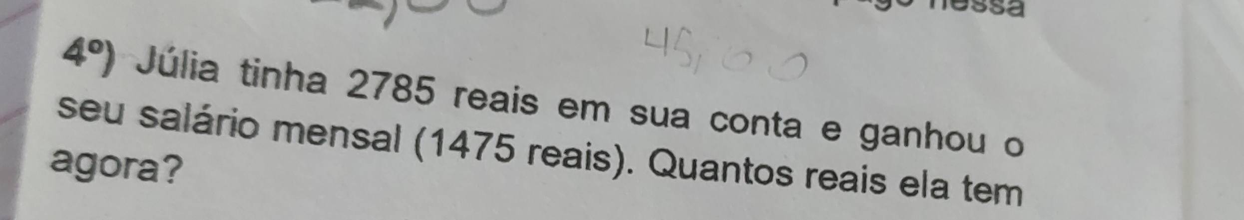 sSa
4°) Júlia tinha 2785 reais em sua conta e ganhou o 
seu salário mensal (1475 reais). Quantos reais ela tem 
agora?