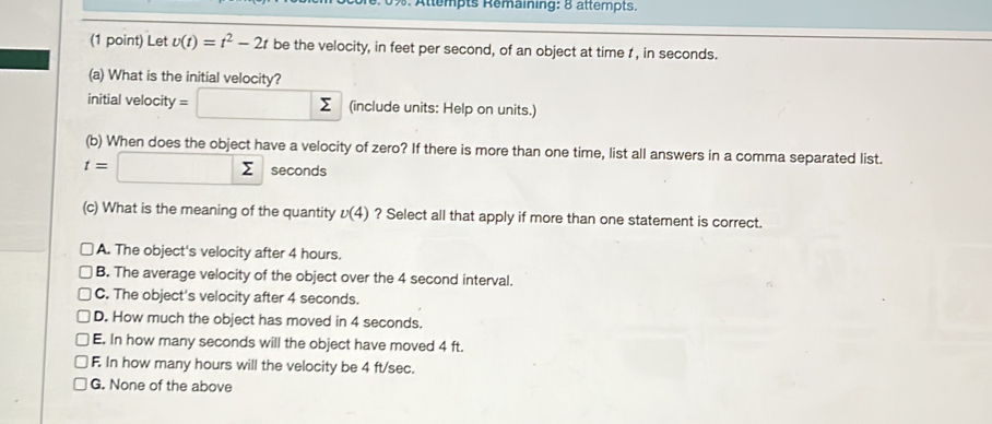 Attempts Remaining: 8 ättempts.
(1 point) Let v(t)=t^2-2t be the velocity, in feet per second, of an object at time t , in seconds.
(a) What is the initial velocity?
initial velocity =□ sumlimits (include units: Help on units.)
(b) When does the object have a velocity of zero? If there is more than one time, list all answers in a comma separated list.
t=□ sumlimits seconds
(c) What is the meaning of the quantity v(4) ? Select all that apply if more than one statement is correct.
A. The object's velocity after 4 hours.
B. The average velocity of the object over the 4 second interval.
C. The object's velocity after 4 seconds.
D. How much the object has moved in 4 seconds.
E. In how many seconds will the object have moved 4 ft.
F. In how many hours will the velocity be 4 ft/sec.
G. None of the above